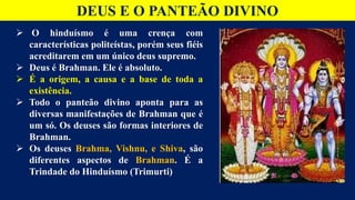 DEUS E O PANTEÃO DIVINO
 O hinduísmo é uma crença com
características politeístas, porém seus fiéis
acreditarem em um único deus supremo.
 Deus é Brahman. Ele é absoluto.
 É a origem, a causa e a base de toda a
existência.
 Todo o panteão divino aponta para as
diversas manifestações de Brahman que é
um só. Os deuses são formas interiores de
Brahman.
 Os deuses Brahma, Vishnu, e Shiva, são
diferentes aspectos de Brahman. É a
Trindade do Hinduísmo (Trimurti)
 