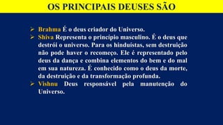 OS PRINCIPAIS DEUSES SÃO
 Brahma É o deus criador do Universo.
 Shiva Representa o princípio masculino. É o deus que
destrói o universo. Para os hinduístas, sem destruição
não pode haver o recomeço. Ele é representado pelo
deus da dança e combina elementos do bem e do mal
em sua natureza. É conhecido como o deus da morte,
da destruição e da transformação profunda.
 Vishnu Deus responsável pela manutenção do
Universo.
 