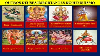OUTROS DEUSES IMPORTANTES DO HINDUÍSMO
Kama - Deus do amor
Ganesha -Deus que
remove os obstáculos
Lakshmi Deusa da fartura,
da beleza e generosidade.
Rama representa o hindu
ideal
Indra – deus da
tempestade
Sita – mulher de Rama.
Surya - Deus do Sol.
Parvati esposa de Shiva.
 