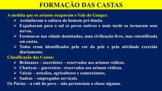 FORMAÇÃO DAS CASTAS
A medida que os arianos ocuparam o Vale do Ganges:
 Assimilaram a cultura do homem pré-hindu.
 Expulsaram para o sul os povos nativos e mais tarde os tornaram seus
servos.
 Formou-se nas cidade dominadas, uma civilização livre, mas estratificada
em castas.
 Todos eram identificados pela cor da pele e pela atividade exercida
diariamente.
Classificação das Castas:
 Brâmanes – sacerdotes – reservados aos arianos védicos.
 Chatryas – guerreiros - reservados aos arianos védicos.
 Vaixás – artesãos, agricultores e comerciantes.
 Sudras – empregados serviçais.
Os Párias – a ralé do povo – não pertenciam a classe alguma.
 