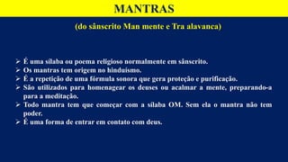 MANTRAS
 É uma sílaba ou poema religioso normalmente em sânscrito.
 Os mantras tem origem no hinduísmo.
 É a repetição de uma fórmula sonora que gera proteção e purificação.
 São utilizados para homenagear os deuses ou acalmar a mente, preparando-a
para a meditação.
 Todo mantra tem que começar com a sílaba OM. Sem ela o mantra não tem
poder.
 É uma forma de entrar em contato com deus.
(do sânscrito Man mente e Tra alavanca)
 