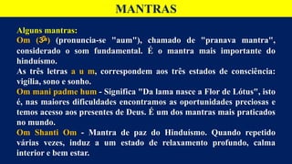 MANTRAS
Alguns mantras:
Om (ॐ) (pronuncia-se "aum"), chamado de "pranava mantra",
considerado o som fundamental. É o mantra mais importante do
hinduísmo.
As três letras a u m, correspondem aos três estados de consciência:
vigília, sono e sonho.
Om mani padme hum - Significa "Da lama nasce a Flor de Lótus", isto
é, nas maiores dificuldades encontramos as oportunidades preciosas e
temos acesso aos presentes de Deus. É um dos mantras mais praticados
no mundo.
Om Shanti Om - Mantra de paz do Hinduísmo. Quando repetido
várias vezes, induz a um estado de relaxamento profundo, calma
interior e bem estar.
 