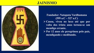 JAINISMO
Fundador: Nataputa Vardhamana
(599 a.C – 527 a.C)
 Casou, viveu no luxo até que por
volta dos trinta anos tornou-se um
mendigo errante.
 Por 12 anos ele peregrinou pelo país,
mendigando e meditando.
 