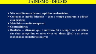 JAINISMO - DEUSES
 Não acreditam em deuses, espíritos ou demônios;
 Cultuam os heróis falecidos – com o tempo passaram a adotar
essa prática;
 Metafísica – muito complexa;
 Contraditórios
 Dualistas – afirmam que o universo foi e sempre será dividido
em duas categorias: os seres vivos ou almas (jiva) e as coisas
inanimadas ou materiais (ajiva)
 