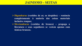 JAINISMO - SEITAS
 Digambaras (vestidos de ar, os despidos) – renúncia
completamente à maioria das coisas materiais
inclusive roupas;
 Shvetambaras (vestidos de branco) – propaga a
literatura e seus seguidores se vestem apenas com
túnicas brancas.
 