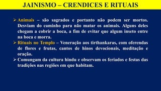 JAINISMO – CRENDICES E RITUAIS
 Animais – são sagrados e portanto não podem ser mortos.
Desviam do caminho para não matar os animais. Alguns deles
chegam a cobrir a boca, a fim de evitar que algum inseto entre
na boca e morra.
 Rituais no Templo – Veneração aos tirthankaras, com oferendas
de flores e frutas, cantos de hinos devocionais, meditação e
oração.
 Comungam da cultura hindu e observam os feriados e festas das
tradições nas regiões em que habitam.
 
