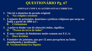 ASSINALE COM X AS ALTERNATIVAS CORRETAS:
1. Não há a doutrina do pecado original:
A. Nas religiões orientais
2. Conjunto de princípios, doutrinas e práticas religiosas que surge na
Ìndia a partir de 2000 a.C:
B. Cristianismo
3. A palavra hindu vem do sânscrito indus, significa:
D. “Pessoa da terra de indus”
4. É uma variante do hinduísmo muito comum nos E.U.A:
C. Hare Krishna
5. Fundador do jainismo, que por 12 anos peregrinou na Índia
mendigando e meditando:
D. VeramanMahavira Signinc
QUESTIONÁRIO Pg. 67
 