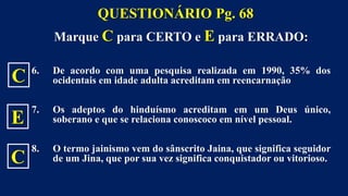 Marque C para CERTO e E para ERRADO:
6. De acordo com uma pesquisa realizada em 1990, 35% dos
ocidentais em idade adulta acreditam em reencarnação
7. Os adeptos do hinduísmo acreditam em um Deus único,
soberano e que se relaciona conoscoco em nível pessoal.
8. O termo jainismo vem do sânscrito Jaina, que significa seguidor
de um Jina, que por sua vez significa conquistador ou vitorioso.
QUESTIONÁRIO Pg. 68
C
E
C
 
