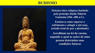 BUDISMO
Sistema ético religioso fundado
pelo príncipe hindu Sidarta
Gautama (566 -486 a.C).
Ensinava como superar o
sofrimento e atingir o nirvana,
(estado total de paz e plenitude)
Acreditam na lei do carma,
segundo a qual as ações de uma
pessoa determina suas
condições futuras
 