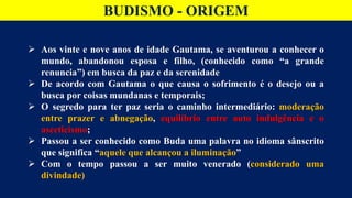 BUDISMO - ORIGEM
 Aos vinte e nove anos de idade Gautama, se aventurou a conhecer o
mundo, abandonou esposa e filho, (conhecido como “a grande
renuncia”) em busca da paz e da serenidade
 De acordo com Gautama o que causa o sofrimento é o desejo ou a
busca por coisas mundanas e temporais;
 O segredo para ter paz seria o caminho intermediário: moderação
entre prazer e abnegação, equilíbrio entre auto indulgência e o
asceticismo;
 Passou a ser conhecido como Buda uma palavra no idioma sânscrito
que significa “aquele que alcançou a iluminação”
 Com o tempo passou a ser muito venerado (considerado uma
divindade)
 