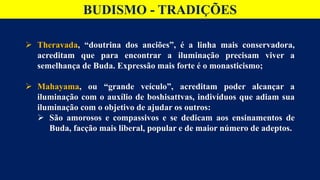 BUDISMO - TRADIÇÕES
 Theravada, “doutrina dos anciões”, é a linha mais conservadora,
acreditam que para encontrar a iluminação precisam viver a
semelhança de Buda. Expressão mais forte é o monasticismo;
 Mahayama, ou “grande veículo”, acreditam poder alcançar a
iluminação com o auxílio de boshisattvas, indivíduos que adiam sua
iluminação com o objetivo de ajudar os outros:
 São amorosos e compassivos e se dedicam aos ensinamentos de
Buda, facção mais liberal, popular e de maior número de adeptos.
 