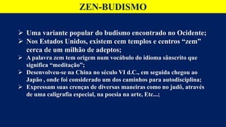 ZEN-BUDISMO
 Uma variante popular do budismo encontrado no Ocidente;
 Nos Estados Unidos, existem cem templos e centros “zem”
cerca de um milhão de adeptos;
 A palavra zem tem origem num vocábulo do idioma sânscrito que
significa “meditação”;
 Desenvolveu-se na China no século VI d.C., em seguida chegou ao
Japão , onde foi considerado um dos caminhos para autodisciplina;
 Expressam suas crenças de diversas maneiras como no judô, através
de uma caligrafia especial, na poesia na arte, Etc...;
 