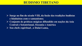 BUDISMO TIBETANO
 Surge no fim do século VIII, da fusão das tradições budistas
e hinduístas com o xamanismo;
 Conjunto de práticas mágicas difundido em nações da Asia
Central e Setentrional, Oceania e América
 Seu chefe espiritual , o Dalai-Lama,
 