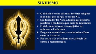 SIKHISMO
 O sikhismo é uma das mais recentes religiões
mundiais, pois surgiu no século XV.
 Seu fundador foi Nanak, hindu que desejava
purificar o hinduísmo por meio do islamismo;
 O sikhismo começou como objetivo de
reformar o hinduísmo;
 Pregam o monoteísmo e a submissão a Deus
como os islamitas;
 Por outro lado acreditam na existência do
carma e reencarnação;
 