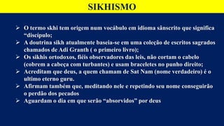 SIKHISMO
 O termo skhi tem origem num vocábulo em idioma sânscrito que significa
“discípulo;
 A doutrina sikh atualmente baseia-se em uma coleção de escritos sagrados
chamados de Adi Granth ( o primeiro livro);
 Os sikhis ortodoxos, fiéis observadores das leis, não cortam o cabelo
(cobrem a cabeça com turbantes) e usam braceletes no punho direito;
 Acreditam que deus, a quem chamam de Sat Nam (nome verdadeiro) é o
ultimo eterno guru.
 Afirmam também que, meditando nele e repetindo seu nome conseguirão
o perdão dos pecados
 Aguardam o dia em que serão “absorvidos” por deus
 