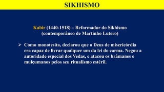 SIKHISMO
Kabir (1440-1518) – Reformador do Sikhismo
(contemporâneo de Martinho Lutero)
 Como monotesita, declarou que o Deus de misericórdia
era capaz de livrar qualquer um da lei do carma. Negou a
autoridade especial dos Vedas, e atacou os brâmanes e
mulçumanos pelos seu ritualismo estéril.
 