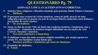 ASSINALE COM X AS ALTERNATIVAS CORRETAS:
9. Sistema ético, religiosos e filosófico fundado pelo príncipe hindu Sidarta Gautama:
A. Budismo
10. Expressam suas crenças de várias maneiras, como no judô, através de uma
caligrafia especial, na poesia, na arte de arranjos florais conhecida como ikebana e
nos jardins de areia e pedra:
D. Os zen-budistas
11. Surge no fim do século VIII, da fusão das tradições budistas e hinduístas com o
xamanismo – conjuntos de práticas magias difundido em em nações da Ásia
Central , Oceania e América:
A. Seu chefe espiritual é o Dalai-lama
12. O sikhismo é uma das mais recentes religiões mundiais, pos surgiu apenas no
século XV, seu fundador eraum hindu que:
C. Desejava purificar o hinduísmo por meio do islamismo
13. Fundador do sikhismo:
B. Nanak
QUESTIONÁRIO Pg. 79
 