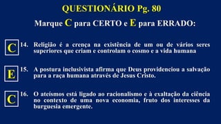 Marque C para CERTO e E para ERRADO:
14. Religião é a crença na existência de um ou de vários seres
superiores que criam e controlam o cosmo e a vida humana
15. A postura inclusivista afirma que Deus providenciou a salvação
para a raça humana através de Jesus Cristo.
16. O ateísmos está ligado ao racionalismo e à exaltação da ciência
no contexto de uma nova economia, fruto dos interesses da
burguesia emergente.
QUESTIONÁRIO Pg. 80
C
E
C
 
