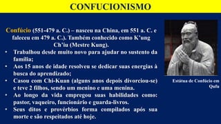 CONFUCIONISMO
Confúcio (551-479 a. C.) – nasceu na China, em 551 a. C. e
faleceu em 479 a. C.). Também conhecido como K’ung
Ch’iu (Mestre Kung).
• Trabalhou desde muito novo para ajudar no sustento da
família;
• Aos 15 anos de idade resolveu se dedicar suas energias à
busca do aprendizado;
• Casou com Chi-Kuan (alguns anos depois divorciou-se)
e teve 2 filhos, sendo um menino e uma menina.
• Ao longo da vida empregou suas habilidades como:
pastor, vaqueiro, funcionário e guarda-livros.
• Seus ditos e provérbios forma compilados após sua
morte e são respeitados até hoje.
Estátua de Confúcio em
Qufu
 