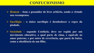 CONFUCIONISMO
 Homem – bom e possuidor de livre arbítrio, sendo a virtude
sua recompensa.
 Sacrilégio – o único sacrilégio é desobedecer a regra da
piedade.
 Sociedade – segundo Confúcio, deve ser regida por um
movimento educativo, o qual parte de cima, e equivale ao
amor paterno, e por outro de reverência, que parte de baixo,
como a obediência de um filho.
 
