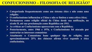CONFUCIONISMO – FILOSOFIA OU RELIGIÃO?
 Categorizada frequentemente como um sistema ético e não como uma
religião;
 O confucionismo influenciou a China e não se limitou a uma esfera ética;
 Permaneceu como religião oficial da China desde sua unificação, no
século II, até sua proclamação como República em 1911.
 As críticas ao Confucionismo apareceram com a República;
 Posteriormente, entre 1966 e 1976, o Confucionismo foi atacado por
contrariar os interesses comunistas
 Atualmente o Comunismo bane qualquer tipo de religião, mas
aproximadamente 25% dos chineses afirma viver segundo a ética
confucionista.
 