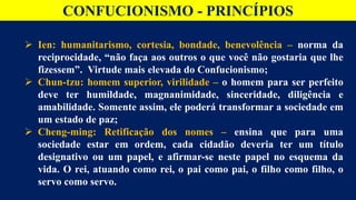 CONFUCIONISMO - PRINCÍPIOS
 Ien: humanitarismo, cortesia, bondade, benevolência – norma da
reciprocidade, “não faça aos outros o que você não gostaria que lhe
fizessem”. Virtude mais elevada do Confucionismo;
 Chun-tzu: homem superior, virilidade – o homem para ser perfeito
deve ter humildade, magnanimidade, sinceridade, diligência e
amabilidade. Somente assim, ele poderá transformar a sociedade em
um estado de paz;
 Cheng-ming: Retificação dos nomes – ensina que para uma
sociedade estar em ordem, cada cidadão deveria ter um título
designativo ou um papel, e afirmar-se neste papel no esquema da
vida. O rei, atuando como rei, o pai como pai, o filho como filho, o
servo como servo.
 