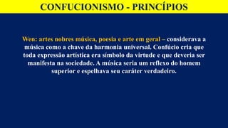 CONFUCIONISMO - PRINCÍPIOS
Wen: artes nobres música, poesia e arte em geral – considerava a
música como a chave da harmonia universal. Confúcio cria que
toda expressão artística era símbolo da virtude e que deveria ser
manifesta na sociedade. A música seria um reflexo do homem
superior e espelhava seu caráter verdadeiro.
 