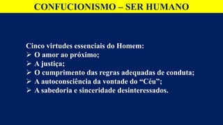 CONFUCIONISMO – SER HUMANO
Cinco virtudes essenciais do Homem:
 O amor ao próximo;
 A justiça;
 O cumprimento das regras adequadas de conduta;
 A autoconsciência da vontade do “Céu”;
 A sabedoria e sinceridade desinteressados.
 