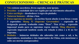 CONFUCIONISMO – CRENÇAS E PRÁTICAS
 Não existem sacerdotes, livros sagrados, nem igrejas.
 Preceitos – a sociedade deve ser regida por um movimento educativo;
 Único sacrilégio – desobedecer à regra da piedade;
 Natureza humana – divina e boa.
 Força suprema no mundo – os escritos fazem alusão à essa força e usam
3 expressões: Shang Ti (Supremo Governador) – expressão de
designação pessoal, traduzida como “Deus”. Tien (Céu) – expressão
impessoal usada para as supremas regras morais. Ming (Decreto) –
expressão impessoal também usada em relação à ética e a fé no Ser
Supremo.
 Deidades – inúmeras deidades são adoradas tais como o sol, a lu,
imperadores, montanhas e rios importantes da China, sem mencionar o
culto aos mortos (antepassados)
 