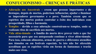 CONFUCIONISMO – CRENÇAS E PRÁTICAS
 Adoração aos Ancestrais – creem que pessoas importantes e de
destaque, depois de mortos, poderiam influenciar, ajudar e iluminar
os imperadores governantes e o povo. Também creem que os
espíritos dos mortos podem controlar o êxito dos indivíduos com
prosperidade, filhos e harmonia.
 Templos – devido a essa adoração construíram-se templos, onde se
realizam ritos de sacrifício aos mortos.
 Vida além-túmulo – a família do morto deve prover tudo o que for
necessário para que seu antepassado continue a viver além-túmulo.
Para isso, colocam alimentos, armas de guerra e diferentes utensílios
nos túmulos ou em festivais especiais. Se isto não for oferecido
acreditam que os espíritos virão em forma de fantasmas e trarão
males aos vivos.
 