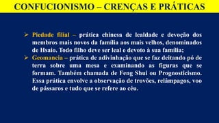 CONFUCIONISMO – CRENÇAS E PRÁTICAS
 Piedade filial – prática chinesa de lealdade e devoção dos
membros mais novos da família aos mais velhos, denominados
de Hsaio. Todo filho deve ser leal e devoto à sua família;
 Geomancia – prática de adivinhação que se faz deitando pó de
terra sobre uma mesa e examinando as figuras que se
formam. Também chamada de Feng Shui ou Prognosticismo.
Essa prática envolve a observação de trovões, relâmpagos, voo
de pássaros e tudo que se refere ao céu.
 