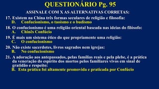 ASSINALE COM X AS ALTERNATIVAS CORRETAS:
17. Existem na China três formas seculares de religião e filosofia:
D. Confucionismo, o taoísmo e o budismo
18. O confucionismo é uma religião oriental baseada nas ideias do filósofo:
A. Chinês Confúcio
19. É mais um sistema ético do que propriamente uma religião:
C. O confucionismo
20. Não existe sacerdotes, livros sagrados nem igrejas:
B. No confucionismo
21. A adoração aos antepassados, pelas famílias reais e pela plebe, é a prática
da veneração do espírito dos mortos pelos familiares vivos em sinal de
gratidão e respeito:
B. Esta prática foi altamente promovida e praticada por Confúcio
QUESTIONÁRIO Pg. 95
 