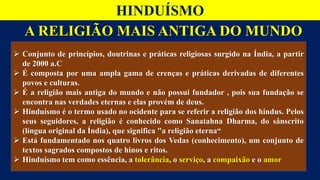 A RELIGIÃO MAIS ANTIGA DO MUNDO
HINDUÍSMO
 Conjunto de princípios, doutrinas e práticas religiosas surgido na Índia, a partir
de 2000 a.C
 É composta por uma ampla gama de crenças e práticas derivadas de diferentes
povos e culturas.
 É a religião mais antiga do mundo e não possui fundador , pois sua fundação se
encontra nas verdades eternas e elas provém de deus.
 Hinduísmo é o termo usado no ocidente para se referir a religião dos hindus. Pelos
seus seguidores, a religião é conhecido como Sanatahna Dharma, do sânscrito
(língua original da Índia), que significa "a religião eterna“
 Está fundamentado nos quatro livros dos Vedas (conhecimento), um conjunto de
textos sagrados compostos de hinos e ritos.
 Hinduísmo tem como essência, a tolerância, o serviço, a compaixão e o amor
 