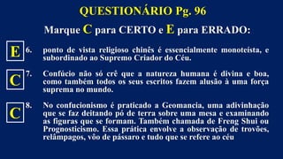 Marque C para CERTO e E para ERRADO:
6. ponto de vista religioso chinês é essencialmente monoteísta, e
subordinado ao Supremo Criador do Céu.
7. Confúcio não só crê que a natureza humana é divina e boa,
como também todos os seus escritos fazem alusão à uma força
suprema no mundo.
8. No confucionismo é praticado a Geomancia, uma adivinhação
que se faz deitando pó de terra sobre uma mesa e examinando
as figuras que se formam. Também chamada de Freng Shui ou
Prognosticismo. Essa prática envolve a observação de trovões,
relâmpagos, vôo de pássaro e tudo que se refere ao céu
QUESTIONÁRIO Pg. 96
E
C
C
 