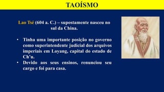 TAOÍSMO
Lao Tsé (604 a. C.) – supostamente nasceu no
sul da China.
• Tinha uma importante posição no governo
como superintendente judicial dos arquivos
imperiais em Loyang, capital do estado de
Ch’u.
• Devido aos seus ensinos, renunciou seu
cargo e foi para casa.
 