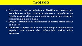 TAOÍSMO
 Baseia-se no sistema politeísta e filosófico de crenças que
assimilam os antigos elementos místicos e enigmáticos da
religião popular chinesa, como culto aos ancestrais, rituais de
exorcismo, alquimia e magia.
 Origem – atribuída aos ensinamentos do mestre chinês Erh Li
ou Lao Tsé.
 Influência – apesar de não ser uma religião mundialmente
popular, seus ensinos têm influenciado muitas seitas
modernas.
 