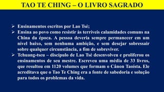 TAO TE CHING – O LIVRO SAGRADO
 Ensinamentos escritos por Lao Tsé;
 Ensina ao povo como resistir às terríveis calamidades comuns na
China da época. A pessoa deveria sempre permanecer em um
nível baixo, sem nenhuma ambição, e sem desejar sobressair
sobre qualquer circunstância, a fim de sobreviver.
 Tchuang-tseu – discípulo de Lao Tsé desenvolveu e proliferou os
ensinamentos de seu mestre. Escreveu uma média de 33 livros,
que resultou em 1120 volumes que formam o Cânon Taoísta. Ele
acreditava que o Tao Te Ching era a fonte de sabedoria e solução
para todos os problemas da vida.
 