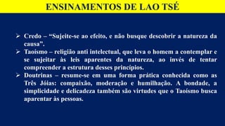 ENSINAMENTOS DE LAO TSÉ
 Credo – “Sujeite-se ao efeito, e não busque descobrir a natureza da
causa”.
 Taoísmo – religião anti intelectual, que leva o homem a contemplar e
se sujeitar às leis aparentes da natureza, ao invés de tentar
compreender a estrutura desses princípios.
 Doutrinas – resume-se em uma forma prática conhecida como as
Três Jóias: compaixão, moderação e humilhação. A bondade, a
simplicidade e delicadeza também são virtudes que o Taoísmo busca
aparentar às pessoas.
 