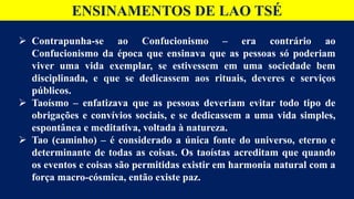 ENSINAMENTOS DE LAO TSÉ
 Contrapunha-se ao Confucionismo – era contrário ao
Confucionismo da época que ensinava que as pessoas só poderiam
viver uma vida exemplar, se estivessem em uma sociedade bem
disciplinada, e que se dedicassem aos rituais, deveres e serviços
públicos.
 Taoísmo – enfatizava que as pessoas deveriam evitar todo tipo de
obrigações e convívios sociais, e se dedicassem a uma vida simples,
espontânea e meditativa, voltada à natureza.
 Tao (caminho) – é considerado a única fonte do universo, eterno e
determinante de todas as coisas. Os taoístas acreditam que quando
os eventos e coisas são permitidas existir em harmonia natural com a
força macro-cósmica, então existe paz.
 