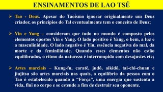 ENSINAMENTOS DE LAO TSÉ
 Tao - Deus. Apesar do Taoísmo ignorar originalmente um Deus
criador, os princípios do Tal eventualmente tem o conceito de Deus;
 Yin e Yang – consideram que tudo no mundo é composto pelos
elementos opostos Yin e Yang. O lado positivo é Yang, o bem, a luz e
a masculinidade. O lado negativo é Yin, essência negativa do mal, da
morte e da feminilidade. Quando esses elementos não estão
equilibrados, o ritmo da natureza é interrompido com desajustes etc;
 Artes marciais – Kung-fu, caratê, judô, aikidô, tai-chi-chuan e
jiujitsu são artes marciais nas quais, o equilíbrio da pessoa com o
Tao é estabelecido quando a “Força”, uma energia que sustenta a
vida, flui no corpo e se estende a fim de destruir seu oponente.
 