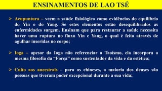 ENSINAMENTOS DE LAO TSÉ
 Acupuntura – veem a saúde fisiológica como evidências do equilíbrio
do Yin e do Yang. Se estes elementos estão desequilibrados as
enfermidades surgem. Ensinam que para restaurar a saúde necessita
haver uma ruptura no fluxo Yin e Yang, o qual é feito através de
agulhar inseridas no corpo;
 Ioga – apesar da Ioga não referenciar o Taoísmo, ela incorpora a
mesma filosofia da “Força” como sustentador da vida e da estética;
 Culto aos ancestrais – para os chineses, a maioria dos deuses são
pessoas que tiveram poder excepcional durante a sua vida;
 
