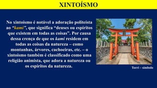 XINTOÍSMO
No xintoísmo é notável a adoração politeísta
ao “kami”, que significa “deuses ou espíritos
que existem em todas as coisas”. Por causa
dessa crença de que os kami residem em
todas as coisas da natureza – como
montanhas, árvores, cachoeiras, etc. – o
xintoísmo também é classificado como uma
religião animista, que adora a natureza ou
os espíritos da natureza. Torri – símbolo
 