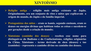 XINTOÍSMO
 Religião antiga – religião mais antiga existente no Japão.
Originalmente, era um conjunto de ritos e mitos que explicavam a
origem do mundo, do Japão e da família imperial.
 Protagonistas dos mitos – eram os kamis, segundo ensinam, eram os
deuses ou energias divinas que habitam todas as coisas e sucedem-se
por gerações desde a criação do mundo;
 Xintoísmo (caminho dos deuses) – recebeu esse nome para
distinguir-se do Budismo e do Confucionismo, religiões originárias
da China. Xintoísmo - termo derivado de shen (deuses) e tao
(caminho) – representa o caminho divino ou caminho dos deuses.
 