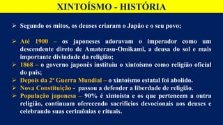 XINTOÍSMO - HISTÓRIA
 Segundo os mitos, os deuses criaram o Japão e o seu povo;
 Até 1900 – os japoneses adoravam o imperador como um
descendente direto de Amaterasu-Omikami, a deusa do sol e mais
importante divindade da religião;
 1868 – o governo japonês instituiu o xintoísmo como religião oficial
do país;
 Depois da 2ª Guerra Mundial – o xintoísmo estatal foi abolido.
 Nova Constituição - passou a defender a liberdade de religião.
 População japonesa – 90% é xintoísta e os que pertencem a outra
religião, continuam oferecendo sacrifícios devocionais aos deuses e
celebrando suas cerimônias e rituais.
 
