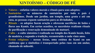 XINTOÍSMO – CÓDIGO DE FÉ
 Valores – enfatiza valores morais e rituais para seus adeptos;
 Santuários – os números de santuários por todo o país é
grandíssimos. Desde um jardim, um templo, uma gruta e até em
casa, as pessoas erguem santuários para as divindades.
 Rituais – os adeptos fazem oração e oferecem sacrifícios de bolos e
flores aos Kamis. Em certas ocasiões, os sacerdotes realizam rituais
de purificação e renovação demoninado de matsuri.
 Culto – o culto xintoísta é realizado no templo dos Kamis locais, feito
de madeira, e segundo a tradição, reconstruído a cada vinte anos.
 Festas religiosas – nessas festas, uma estátua do Kami ou um
emblema que o simboliza é transportado pelas ruas em um andar,
chamado de mikoshi.
 