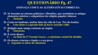 ASSINALE COM X AS ALTERNATIVAS CORRETAS:
25. Se baseiam no sistema politeista e filosófico, que assimilam os antigos
elementos místicos e enigmáticos da religião popular chinesa:
C. Taoísmo
26. Como no budismo, muitos fatos da vida de Lao ´Tsé são lendas:
B. Uma delas é a questão dele já haver nascido velho
27. Religião mais antiga existente no Japão:
D. Xintoísmo
28. É certo dizaer:
C. Ao final da 2ª Grande Guera , o xintoísmo estatal foi abolido
29. Os deuses criaram o Japão e o seu povo:
A. Segundo os mitos do sintoísmo
QUESTIONÁRIO Pg. 47
 