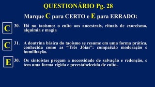 Marque C para CERTO e E para ERRADO:
30. Há no taoísmo: o culto aos ancestrais, rituais de exorcismo,
alquimia e magia
31. A doutrina básica do taoísmo se resume em uma forma prática,
conhecida como as “Três Jóias”: compaixão moderação e
humilhação.
30. Os xintoístas pregam a necessidade de salvação e redenção, e
tem uma forma rígida e preestabelecida de culto.
QUESTIONÁRIO Pg. 28
C
C
E
 