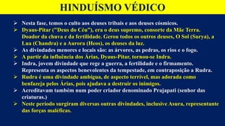 Nesta fase, temos o culto aos deuses tribais e aos deuses cósmicos.
 Dyaus-Pitar ("Deus do Céu”), era o deus supremo, consorte da Mãe Terra.
Doador da chuva e da fertilidade. Gerou todos os outros deuses, O Sol (Surya), a
Lua (Chandra) e a Aurora (Heos), os deuses da luz.
 As divindades menores e locais são: as árvores, as pedras, os rios e o fogo.
 A partir da influência dos Árias, Dyaus-Pitar, tornou-se Indra.
 Indra, jovem divindade que rege a guerra, a fertilidade e o firmamento.
Representa os aspectos benevolentes da tempestade, em contraposição a Rudra.
 Rudra é uma divindade ambígua, de aspecto terrível, mas adorada como
benfazeja pelos Árias, pois ajudava a destruir os inimigos.
 Acreditavam também num poder criador denominado Prajapati (senhor das
criaturas.)
 Neste período surgiram diversas outras divindades, inclusive Asura, representante
das forças maléficas.
HINDUÍSMO VÉDICO
 