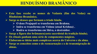 HINDUÍSMO BRAMÂNICO
 Esta fase recebe os nomes de Vedanta (fim dos Vedas) ou
Hinduísmo Bramânico.
 Surge os deuses que formam a tríade hindu.
 O deus Prajapati se transforma em Brahma.
 Indra se transforma em Vishnu (atual Krishna) .
 Rudra se transforma em Shiva, o destruidor.
 Surge a figura dos brâmanes(casta sacerdotal da tradição hindu).
 Os rituais ganham uma série de componentes mágicos.
 Elaboram-se ideias mais complexas acerca do Universo e da alma.
 Surge os conceitos como o de reencarnação e o de transmigração de
almas.
 