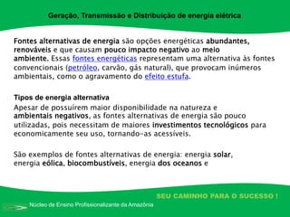 Núcleo de Ensino Profissionalizante da Amazônia
SEU CAMINHO PARA O SUCESSO !
Fontes alternativas de energia são opções energéticas abundantes,
renováveis e que causam pouco impacto negativo ao meio
ambiente. Essas fontes energéticas representam uma alternativa às fontes
convencionais (petróleo, carvão, gás natural), que provocam inúmeros
ambientais, como o agravamento do efeito estufa.
Tipos de energia alternativa
Apesar de possuírem maior disponibilidade na natureza e
ambientais negativos, as fontes alternativas de energia são pouco
utilizadas, pois necessitam de maiores investimentos tecnológicos para
economicamente seu uso, tornando-as acessíveis.
São exemplos de fontes alternativas de energia: energia solar,
energia eólica, biocombustíveis, energia dos oceanos e
Geração, Transmissão e Distribuição de energia elétrica
 